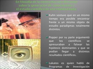 Kuhn sostuvo que en un mismo tiempo era posible encontrar frente a un mismo objeto de estudio paradigmas totalmente distintos.  Popper por su parte argumentó que los científicos se apresuraban a falsear las hipótesis dominantes y que se podían llegar a distintos resultados científicos. Lakatos es quien habló de Programas de Investigación Científica con núcleos distintos y cinturones de seguridad propios. 