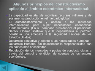 La capacidad estatal de movilizar recursos militares y de sostener su producción en el mercado global. El autoabastecimiento y acceso a los mercados internacionales para suplir necesidades económicas fundamentales. (En su campaña presidencial el presidente Barack Obama sostuvo que la dependencia al petróleo constituía una amenaza a la seguridad nacional de los Estados Unidos) Desarrollo equitativo y acorde a las necesidades humanas -Desarrollo Humano- sin desconocer la responsabilidad con los países más necesitados. Regulación de los mercados y pautas de conducta claras a través del control y rendición de cuentas de los actores económicos. 