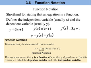 Function Notation
  1
3 
 x
x
f
  1
3 
 x
x
y
   
x
f
x
y
y 

Shorthand for stating that an equation is a function.
1
3 
 x
y
Defines the independent variable (usually x) and the
dependent variable (usually y).
3.6 – Function Notation
 