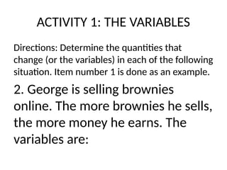 ACTIVITY 1: THE VARIABLES
Directions: Determine the quantities that
change (or the variables) in each of the following
situation. Item number 1 is done as an example.
2. George is selling brownies
online. The more brownies he sells,
the more money he earns. The
variables are:
 