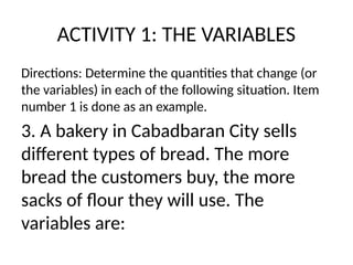 ACTIVITY 1: THE VARIABLES
Directions: Determine the quantities that change (or
the variables) in each of the following situation. Item
number 1 is done as an example.
3. A bakery in Cabadbaran City sells
different types of bread. The more
bread the customers buy, the more
sacks of flour they will use. The
variables are:
 