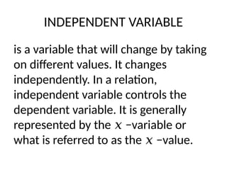 INDEPENDENT VARIABLE
is a variable that will change by taking
on different values. It changes
independently. In a relation,
independent variable controls the
dependent variable. It is generally
represented by the −variable or
𝑥
what is referred to as the −value.
𝑥
 