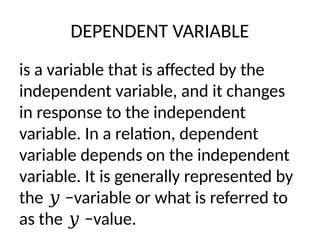 DEPENDENT VARIABLE
is a variable that is affected by the
independent variable, and it changes
in response to the independent
variable. In a relation, dependent
variable depends on the independent
variable. It is generally represented by
the −variable or what is referred to
𝑦
as the −value.
𝑦
 