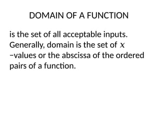DOMAIN OF A FUNCTION
is the set of all acceptable inputs.
Generally, domain is the set of 𝑥
−values or the abscissa of the ordered
pairs of a function.
 