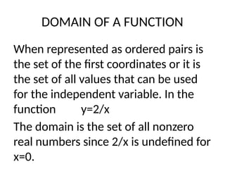 DOMAIN OF A FUNCTION
When represented as ordered pairs is
the set of the first coordinates or it is
the set of all values that can be used
for the independent variable. In the
function y=2/x
The domain is the set of all nonzero
real numbers since 2/x is undefined for
x=0.
 