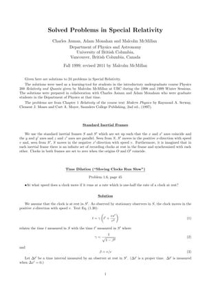 Solved Problems in Special Relativity
Charles Asman, Adam Monahan and Malcolm McMillan
Department of Physics and Astronomy
University of British Columbia,
Vancouver, British Columbia, Canada
Fall 1999; revised 2011 by Malcolm McMillan
Given here are solutions to 24 problems in Special Relativity.
The solutions were used as a learning-tool for students in the introductory undergraduate course Physics
200 Relativity and Quanta given by Malcolm McMillan at UBC during the 1998 and 1999 Winter Sessions.
The solutions were prepared in collaboration with Charles Asman and Adam Monaham who were graduate
students in the Department of Physics at that time.
The problems are from Chapter 1 Relativity of the course text Modern Physics by Raymond A. Serway,
Clement J. Moses and Curt A. Moyer, Saunders College Publishing, 2nd ed., (1997).
Standard Inertial Frames
We use the standard inertial frames S and S which are set up such that the x and x axes coincide and
the y and y axes and z and z axes are parallel. Seen from S, S moves in the positive x-direction with speed
v and, seen from S , S moves in the negative x -direction with speed v. Furthermore, it is imagined that in
each inertial frame there is an inﬁnite set of recording clocks at rest in the frame and synchronized with each
other. Clocks in both frames are set to zero when the origins O and O coincide.
Time Dilation (“Moving Clocks Run Slow”)
Problem 1.6, page 45
•At what speed does a clock move if it runs at a rate which is one-half the rate of a clock at rest?
Solution
We assume that the clock is at rest in S . As observed by stationary observers in S, the clock moves in the
positive x-direction with speed v. Text Eq. (1.30):
t = γ t +
vx
c2
(1)
relates the time t measured in S with the time t measured in S where
γ =
1
1 − β2
(2)
and
β = v/c (3)
Let ∆t be a time interval measured by an observer at rest in S . (∆t is a proper time. ∆t is measured
when ∆x = 0.)
1
 