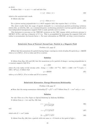 as above.
It follows that r → ∞ as v → c and and also that
v ˜ωr when v c (62)
which is the nonrelativistic result.
It follows also that
ω ˜ω when ˜ωr c (63)
For a proton moving perpendicular to a 1.00 T magnetic ﬁeld, this requires that r 3.13 m.
The above results limit the range of speeds attainable in a conventional particle-accelerating cyclotron
which relies, as with Eq. (63) , on a constant-frequency accelerating potential to increase particle speeds and a
time-independent homogeneous magnetic ﬁeld to make particles move in circles.
This limitation is overcome at the TRIUMF cyclotron on the UBC campus which accelerates protons to
520 MeV (0.75c), and has a diameter of 17.1 m. This is accomplished by increasing the magnetic ﬁeld with
radius to accommodate the Lorentz factor γ. For more information on TRIUMF, see http://www.triumf.ca.
Relativistic Form of Newton’s Second Law: Particle in a Magnetic Field
Problem 1.31, page 47
• Show that the momentum of a particle having charge e moving in a circle of radius R is given by p = 300BR
where p is in MeV/c, B is in teslas and R is in meters.
Solution
It follows from Eqs. (35) and (59) that the momentum p of a particle of charge e moving perpendicular to
a constant magnetic ﬁeld B is
p = eBR (64)
where R is the radius of the circular orbit. Using e = 1.602 × 10−19
C, MeV = 1.602 × 10−13
J and c =
3.00 × 108
m/s, it follows that
p = 300BR (65)
where p is in MeV/c, B is in teslas and R is in meters.
Relativistic Kinematics: Energy-Momentum Relationship
Problem 1.32, page 47
• Show that the energy-momentum relationship E2
= p2
c2
+ m2
c4
follows from E = γmc2
and p = γmv.
Solution
See also Notes on a Few Topics in Special Relativity by Malcolm McMillan.
It follows from p = γmv and Eq. (36) that
v =
c
1 + (mc/p)2
(66)
and
γ = 1 + (p/mc)2 (67)
which with E = γmc2
yields
E = p2c2 + m2c4 (68)
It follows from Eq. (66) that a particle with rest mass m = 0 travels at the speed of light c.
10
 
