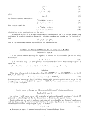 y = y (93)
z = z (94)
x0 = γ(x0 − βx) (95)
where
x0 = ct (96)
are expressed in terms of rapidity as
x = x cosh u − x0 sinh u (97)
x0 = x0 cosh u − x sinh u (98)
from which it follows that
x = x cosh u + x0 sinh u (99)
x0 = x0 cosh u + x sinh u (100)
which are the inverse transformations text Eq. (1.30).
The quantities (E/c, px, py, pz) transform under Lorentz transformations like (ct, x, y, z) and are said to be
components of the energy-momentum four-vector. It follows from Eqs. (83) and (84) and Eqs. (87) and (88)
that
E 2
− p 2
c2
= E2
− p2
c2
. (101)
That is, this combination of energy and momentum is a Lorentz invariant.
Einstein Mass-Energy Relationship for the Decay of the Neutron
Problem 1.45, page 48
The free neutron is known to decay into a proton, an electron and an antineutrino (of zero rest mass)
according to
n → p + e−
+ ¯ν. (102)
This is called beta decay. The decay products are measured to have a total kinetic energy of (0.781 ±
0.005) MeV.
• Show that this observation is consistent with the Einstein mass-energy relationship.
Solution
Using mass values given in text Appendix A (mn=939.5656 MeV/c2
, mp=938.2723 MeV/c2
, me=0.5110
MeV/c2
), it follows that
∆m = mn − (mp + me− + m¯ν) = 0.7823 MeV/c2
. (103)
By conservation of mass-energy, this decrease in rest mass energy is converted into total kinetic energy Q of the
decay products as per text Eq. (1.50): Q = ∆mc2
= 0.7823 MeV. This result is consistent with the observed
value of (0.781 ± 0.005) MeV.
Conservation of Energy and Momentum in Electron-Positron Annihilation
Problem 1.46, page 48
An electron e−
with kinetic energy 1.000 MeV makes a head-on collision with a positron e+
at rest. (A
positron is an antimatter particle that has the same mass as the electron but opposite charge.)
In the collision the two particles annihilate each other and are replaced by two photons of equal energy,
each traveling at angles θ with the electron’s direction of motion. (A photon γ is a massless particle of
electromagnetic radiation having energy E = pc.) The reaction is
e−
+ e+
→ 2γ (104)
• Determine the energy E , momentum p and angle of emission θ of each photon.
13
 
