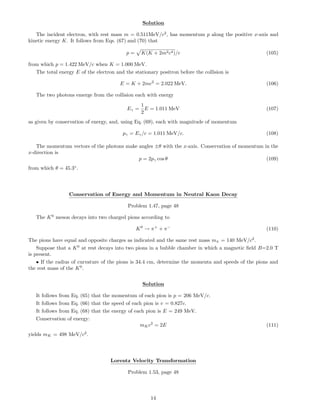 Solution
The incident electron, with rest mass m = 0.511MeV/c2
, has momentum p along the positive x-axis and
kinetic energy K. It follows from Eqs. (67) and (70) that
p = K(K + 2m2c4)/c (105)
from which p = 1.422 MeV/c when K = 1.000 MeV.
The total energy E of the electron and the stationary positron before the collision is
E = K + 2mc2
= 2.022 MeV. (106)
The two photons emerge from the collision each with energy
Eγ =
1
2
E = 1.011 MeV (107)
as given by conservation of energy, and, using Eq. (69), each with magnitude of momentum
pγ = Eγ/c = 1.011 MeV/c. (108)
The momentum vectors of the photons make angles ±θ with the x-axis. Conservation of momentum in the
x-direction is
p = 2pγ cos θ (109)
from which θ = 45.3◦
.
Conservation of Energy and Momentum in Neutral Kaon Decay
Problem 1.47, page 48
The K0
meson decays into two charged pions according to
K0
→ π+
+ π−
(110)
The pions have equal and opposite charges as indicated and the same rest mass mπ = 140 MeV/c2
.
Suppose that a K0
at rest decays into two pions in a bubble chamber in which a magnetic ﬁeld B=2.0 T
is present.
• If the radius of curvature of the pions is 34.4 cm, determine the momenta and speeds of the pions and
the rest mass of the K0
.
Solution
It follows from Eq. (65) that the momentum of each pion is p = 206 MeV/c.
It follows from Eq. (66) that the speed of each pion is v = 0.827c.
It follows from Eq. (68) that the energy of each pion is E = 249 MeV.
Conservation of energy:
mKc2
= 2E (111)
yields mK = 498 MeV/c2
.
Lorentz Velocity Transformation
Problem 1.53, page 48
14
 