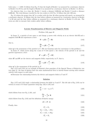 both cases, γ = 3.083. It follows from Eq. (7) that the length of Rocket 1 as measured by a stationary observer
in Rocket 2 is 27.0 m and the length of Rocket 2 as measured by a stationary observer in Rocket 1 is 20.3 m.
Liz observes that, in a time ∆t, Rocket 1 travels a distance 0.800c∆t and Rocket 2 travels a distance
0.600c∆t. The total distance traveled by the two rockets is 2.52 Tm. It follows that ∆t=100 min.
Eq. (4) relates the proper time ∆t in a rocket with the time ∆t when moving with speed v as measured by
a stationary observer. It follows that the time before collision as measured by a stationary observer in Rocket
1 is 60 min and the time before collision as measured by a stationary observer in Rocket 2 is 80 min. The
crews are able to evacuate their rockets safely before collision.
Lorentz Transformation of Electric and Magnetic Fields
Problem 1.60, page 49
In frame S, a particle of rest mass m and charge q moves with velocity u in an electric ﬁeld E and a
magnetic ﬁeld B and experiences a force
F = q(E +
u
c
× B) (116)
that is,
dp
dt
= q(E +
u
c
× B) (117)
where p is the momentum of the particle in S. (We use Gaussian units for convenience in this problem.)
In frame S , which moves along the x-axis of S with speed v, the velocity of the particle is u and the
particle experiences a force
F = q(E +
u
c
× B ) (118)
where E and B are the electric and magnetic ﬁelds, respectively, in S , that is,
dp
dt
= q(E +
u
c
× B ) (119)
where p is the momentum of the particle in S .
Eqs. (117) and (119) are an example of Einstein’s ﬁrst postulate of the Special Theory of Relativity (see
text page 2): the laws of physics have the same mathematical form in inertial frames moving with constant
velocity with respect to each other.
• Determine the relationship between the electric and magnetic ﬁelds in S and S .
Solution
Eqs. (117) and (119) imply a relationship between the ﬁelds in S and S . The left side of Eq. (119) can be
written in terms of S frame quantities using Eqs. (82) to (85) and
dt
dt
= γ(1 − uxv/c2
) (120)
which follows from text Eq. (1.28), and
dp0
dt
=
q
c
u · E (121)
which follows from Eq. (116) and the deﬁnition of kinetic energy:
dK = F · dr (122)
Finally, then
Ex = Ex (123)
Ey = γ(Ey − βBz) (124)
Ez = γ(Ez + βBy) (125)
Bx = Bx (126)
16
 