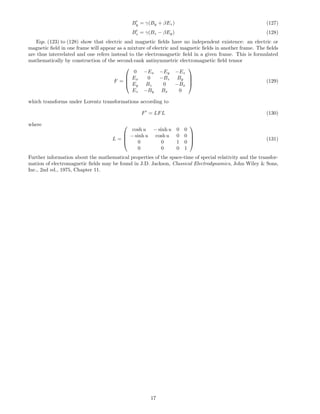 By = γ(By + βEz) (127)
Bz = γ(Bz − βEy) (128)
Eqs. (123) to (128) show that electric and magnetic ﬁelds have no independent existence: an electric or
magnetic ﬁeld in one frame will appear as a mixture of electric and magnetic ﬁelds in another frame. The ﬁelds
are thus interrelated and one refers instead to the electromagnetic ﬁeld in a given frame. This is formulated
mathematically by construction of the second-rank antisymmetric electromagnetic ﬁeld tensor
F =




0 −Ex −Ey −Ez
Ex 0 −Bz By
Ey Bz 0 −Bx
Ez −By Bx 0



 (129)
which transforms under Lorentz transformations according to
F = LFL (130)
where
L =




cosh u − sinh u 0 0
− sinh u cosh u 0 0
0 0 1 0
0 0 0 1



 (131)
Further information about the mathematical properties of the space-time of special relativity and the transfor-
mation of electromagnetic ﬁelds may be found in J.D. Jackson, Classical Electrodynamics, John Wiley & Sons,
Inc., 2nd ed., 1975, Chapter 11.
17
 