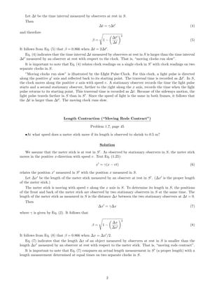 Let ∆t be the time interval measured by observers at rest in S.
Then
∆t = γ∆t (4)
and therefore
β = 1 −
∆t
∆t
2
(5)
It follows from Eq. (5) that β = 0.866 when ∆t = 2∆t .
Eq. (4) indicates that the time interval ∆t measured by observers at rest in S is larger than the time interval
∆t measured by an observer at rest with respect to the clock. That is, “moving clocks run slow”.
It is important to note that Eq. (4) relates clock readings on a single clock in S with clock readings on two
separate clocks in S.
”Moving clocks run slow” is illustrated by the LIght Pulse Clock. For this clock, a light pulse is directed
along the positive y axis and reﬂected back to its starting point. The traversal time is recorded as ∆t . In S,
the clock moves along the positive x axis with speed v. A stationary observer records the time the light pulse
starts and a second stationary observer, farther to the right along the x axis, records the time when the light
pulse returns to its starting point. This traversal time is recorded as ∆t. Because of the sideways motion, the
light pulse travels farther in S than in S . Since the speed of light is the same in both frames, it follows that
the ∆t is larger than ∆t . The moving clock runs slow.
Length Contraction (“Moving Rods Contract”)
Problem 1.7, page 45
•At what speed does a meter stick move if its length is observed to shrink to 0.5 m?
Solution
We assume that the meter stick is at rest in S . As observed by stationary observers in S, the meter stick
moves in the positive x-direction with speed v. Text Eq. (1.25):
x = γ(x − vt) (6)
relates the position x measured in S with the position x measured in S.
Let ∆x be the length of the meter stick measured by an observer at rest in S . (∆x is the proper length
of the meter stick.)
The meter stick is moving with speed v along the x axis in S. To determine its length in S, the positions
of the front and back of the meter stick are observed by two stationary observers in S at the same time. The
length of the meter stick as measured in S is the distance ∆x between the two stationary observers at ∆t = 0.
Then
∆x = γ∆x (7)
where γ is given by Eq. (2). It follows that
β = 1 −
∆x
∆x
2
(8)
It follows from Eq. (8) that β = 0.866 when ∆x = ∆x /2.
Eq. (7) indicates that the length ∆x of an object measured by observers at rest in S is smaller than the
length ∆x measured by an observer at rest with respect to the meter stick. That is, “moving rods contract”.
It is important to note that Eq. (7) compares an actual length measurement in S (a proper length) with a
length measurement determined at equal times on two separate clocks in S.
2
 