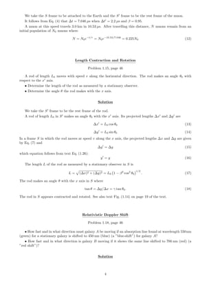 We take the S frame to be attached to the Earth and the S frame to be the rest frame of the muon.
It follows from Eq. (4) that ∆t = 7.046 µs when ∆t = 2.2 µs and β = 0.95.
A muon at this speed travels 3.0 km in 10.53 µs. After travelling this distance, N muons remain from an
initial population of N0 muons where
N = N0e−t/τ
= N0e−10.53/7.046
= 0.225N0 (12)
Length Contraction and Rotation
Problem 1.15, page 46
A rod of length L0 moves with speed v along the horizontal direction. The rod makes an angle θ0 with
respect to the x axis.
• Determine the length of the rod as measured by a stationary observer.
• Determine the angle θ the rod makes with the x axis.
Solution
We take the S frame to be the rest frame of the rod.
A rod of length L0 in S makes an angle θ0 with the x axis. Its projected lengths ∆x and ∆y are
∆x = L0 cos θ0 (13)
∆y = L0 sin θ0 (14)
In a frame S in which the rod moves at speed v along the x axis, the projected lengths ∆x and ∆y are given
by Eq. (7) and
∆y = ∆y (15)
which equation follows from text Eq. (1.26):
y = y (16)
The length L of the rod as measured by a stationary observer in S is
L = (∆x)2 + (∆y)2 = L0 1 − β2
cos2
θ0
1/2
. (17)
The rod makes an angle θ with the x axis in S where
tan θ = ∆y/∆x = γ tan θ0. (18)
The rod in S appears contracted and rotated. See also text Fig. (1.14) on page 19 of the text.
Relativistic Doppler Shift
Problem 1.18, page 46
• How fast and in what direction must galaxy A be moving if an absorption line found at wavelength 550nm
(green) for a stationary galaxy is shifted to 450 nm (blue) (a ”blue-shift”) for galaxy A?
• How fast and in what direction is galaxy B moving if it shows the same line shifted to 700 nm (red) (a
”red shift”)?
Solution
4
 