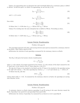 Galaxy A is approaching since an absorption line with wavelength 550 nm for a stationary galaxy is shifted
to 450 nm. To ﬁnd the speed v at which A is approaching, we use text Eq. (1.13):
fobs =
1 + β
1 − β
fsource (19)
and λ = c/f to write
λobs =
1 − β
1 + β
λsource (20)
from which
β =
λ2
source − λ2
obs
λ2
source + λ2
obs
(21)
It follows that β = 0.198 when λsource = 550 nm and λobs = 450 nm.
Galaxy B is receding since the same absorption line is shifted to 700 nm. Proceeding as above,
β =
λ2
obs − λ2
source
λ2
obs + λ2
source
(22)
It follows that β = 0.237 when λsource = 550 nm and λobs = 700 nm.
Lorentz Velocity Transformation
Problem 1.20, page 46
Two spaceships approach each other, each moving with the same speed as measured by a stationary observer
on the Earth. Their relative speed is 0.70c,
• Determine the velocities of each spaceship as measured by the stationary observer on Earth.
Solution
Text Eq. (1.32) gives the Lorentz velocity transformation:
ux =
ux − v
1 − uxv/c2
(23)
where ux is the velocity of an object measured in the S frame, ux is the velocity of the object measured in the
S frame and v is the velocity of the S frame along the x axis of S.
We take the S frame to be attached to the Earth and the S frame to be attached to the spaceship moving
to the right with velocity v. The other spaceship has velocity ux = −v in S and velocity ux = −0.70c in S .
It follows from Eq. (23) that
0.70 =
2β
1 + β2
(24)
solving which yields β = 0.41. As measured by the stationary observer on Earth, the spaceships are moving
with velocities ±0.41c.
Lorentz Velocity Transformation
Problem 1.22, page 46
A stationary observer on Earth observes spaceships A and B moving in the same direction toward the
Earth. Spaceship A has speed 0.5c and spaceship B has speed 0.80c.
• Determine the velocity of spaceship A as measured by an observer at rest in spaceship B.
5
 
