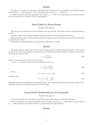 Solution
We take the S frame to be attached to the Earth and the S frame to be attached to spaceship B moving
with velocity v = −0.8c along the x axis. Spaceship A has velocity ux = −0.50c in S.
It follows from Eq. (23) that spaceship A has velocity ux = 0.50c in S . Spaceship A moves with velocity
0.5c as measured by an observer at rest in spaceship B.
Speed of Light in a Moving Medium
Problem 1.23, page 46
The motion of a medium such as water inﬂuences the speed of light. This eﬀect was ﬁrst observed by Fizeau
in 1851.
Consider a light beam passing through a horizontal column of water moving with velocity v.
• Determine the speed u of the light measured in the lab frame when the beam travels in the same direction
as the ﬂow of the water.
• Determine an approximation to this expression valid when v is small.
Solution
We assume that the light beam and the tube carrying water are oriented along the positive x-direction of
the lab frame. The speed of light u in the lab frame is related to the speed of light u in a frame moving with
the water by text Eq. (1.34):
u =
u + v
1 + u v/c2
(25)
where v is the speed of the water in the lab frame.
Now u = c/n, where n is the index of refraction of water, so
u =
c
n
1 + nβ
1 + β/n
(26)
Using
(1 + β/n)−1
(1 − β/n) (27)
it follows that
u
c
n
+ v 1 −
1
n2
. (28)
This equation agrees with Fizeau’s experimental result. The equation shows that the Lorentz velocity trans-
formation and not the Galilean velocity is correct for light.
Lorentz Velocity Transformations for Two Components
Problem 1.25, page 47
As seen from Earth, two spaceships A and B are approaching along perpendicular directions.
• If A is observed by a stationary Earth observer to have velocity uy = −0.90c and B to have velocity
ux = +0.90c, determine the speed of ship A as measured by the pilot of ship B.
Solution
6
 