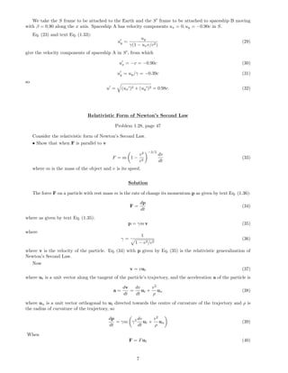 We take the S frame to be attached to the Earth and the S frame to be attached to spaceship B moving
with β = 0.90 along the x axis. Spaceship A has velocity components ux = 0, uy = −0.90c in S.
Eq. (23) and text Eq. (1.33):
uy =
uy
γ(1 − uxv/c2)
(29)
give the velocity components of spaceship A in S , from which
ux = −v = −0.90c (30)
uy = uy/γ = −0.39c (31)
so
u = (ux )2 + (uy )2 = 0.98c. (32)
Relativistic Form of Newton’s Second Law
Problem 1.28, page 47
Consider the relativistic form of Newton’s Second Law.
• Show that when F is parallel to v
F = m 1 −
v2
c2
−3/2
dv
dt
(33)
where m is the mass of the object and v is its speed.
Solution
The force F on a particle with rest mass m is the rate of change its momentum p as given by text Eq. (1.36):
F =
dp
dt
(34)
where as given by text Eq. (1.35):
p = γm v (35)
where
γ =
1
1 − v2/c2
(36)
where v is the velocity of the particle. Eq. (34) with p given by Eq. (35) is the relativistic generalization of
Newton’s Second Law.
Now
v = vut (37)
where ut is a unit vector along the tangent of the particle’s trajectory, and the acceleration a of the particle is
a =
dv
dt
=
dv
dt
ut +
v2
ρ
un (38)
where un is a unit vector orthogonal to ut directed towards the centre of curvature of the trajectory and ρ is
the radius of curvature of the trajectory, so
dp
dt
= γm γ2 dv
dt
ut +
v2
ρ
un (39)
When
F = Fut (40)
7
 