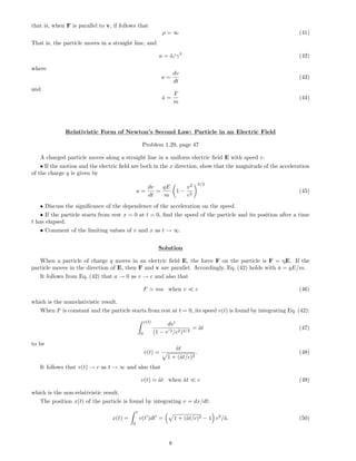 that is, when F is parallel to v, if follows that
ρ = ∞ (41)
That is, the particle moves in a straight line, and
a = ˜a/γ3
(42)
where
a =
dv
dt
(43)
and
˜a =
F
m
(44)
Relativistic Form of Newton’s Second Law: Particle in an Electric Field
Problem 1.29, page 47
A charged particle moves along a straight line in a uniform electric ﬁeld E with speed v.
• If the motion and the electric ﬁeld are both in the x direction, show that the magnitude of the acceleration
of the charge q is given by
a =
dv
dt
=
qE
m
1 −
v2
c2
3/2
(45)
• Discuss the signiﬁcance of the dependence of the acceleration on the speed.
• If the particle starts from rest x = 0 at t = 0, ﬁnd the speed of the particle and its position after a time
t has elapsed.
• Comment of the limiting values of v and x as t → ∞.
Solution
When a particle of charge q moves in an electric ﬁeld E, the force F on the particle is F = qE. If the
particle moves in the direction of E, then F and v are parallel. Accordingly, Eq. (42) holds with ˜a = qE/m.
It follows from Eq. (42) that a → 0 as v → c and also that
F ma when v c (46)
which is the nonrelativistic result.
When F is constant and the particle starts from rest at t = 0, its speed v(t) is found by integrating Eq. (42):
v(t)
0
dv
(1 − v 2/c2)3/2
= ˜at (47)
to be
v(t) =
˜at
1 + (˜at/c)2
. (48)
It follows that v(t) → c as t → ∞ and also that
v(t) ˜at when ˜at c (49)
which is the non-relativistic result.
The position x(t) of the particle is found by integrating v = dx/dt:
x(t) =
t
0
v(t )dt = 1 + (˜at/c)2 − 1 c2
/˜a. (50)
8
 