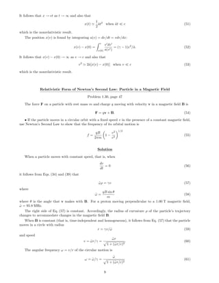 It follows that x → ct as t → ∞ and also that
x(t)
1
2
˜at2
when ˜at c (51)
which is the nonrelativistic result.
The position x(v) is found by integrating a(v) = dv/dt = vdv/dx:
x(v) − x(0) =
v
x(0)
v dv
a(v )
= (γ − 1)c2
/˜a. (52)
It follows that x(v) − x(0) → ∞ as v → c and also that
v2
2˜a[x(v) − x(0)] when v c (53)
which is the nonrelativistic result.
Relativistic Form of Newton’s Second Law: Particle in a Magnetic Field
Problem 1.30, page 47
The force F on a particle with rest mass m and charge q moving with velocity v in a magnetic ﬁeld B is
F = qv × B. (54)
• If the particle moves in a circular orbit with a ﬁxed speed v in the presence of a constant magnetic ﬁeld,
use Newton’s Second Law to show that the frequency of its orbital motion is
f =
qB
2πm
1 −
v2
c2
1/2
(55)
Solution
When a particle moves with constant speed, that is, when
dv
dt
= 0 (56)
it follows from Eqs. (34) and (39) that
˜ωρ = γv (57)
where
˜ω =
qB sin θ
m
(58)
where θ is the angle that v makes with B. For a proton moving perpendicular to a 1.00 T magnetic ﬁeld,
˜ω = 95.8 MHz.
The right side of Eq. (57) is constant. Accordingly, the radius of curvature ρ of the particle’s trajectory
changes to accommodate changes in the magnetic ﬁeld B.
When B is constant (that is, time-independent and homogeneous), it follows from Eq. (57) that the particle
moves in a circle with radius
r = γv/˜ω (59)
and speed
v = ˜ωr/γ =
˜ωr
1 + (˜ωr/c)2
. (60)
The angular frequency ω = v/r of the circular motion is
ω = ˜ω/γ =
˜ω
1 + (˜ωr/c)2
(61)
9
 
