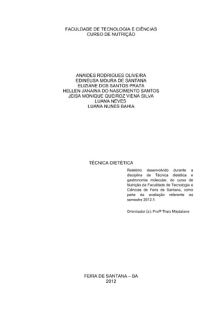 FACULDADE DE TECNOLOGIA E CIÊNCIAS
CURSO DE NUTRIÇÃO
ANAIDES RODRIGUES OLIVEIRA
EDINEUSA MOURA DE SANTANA
ELIZIANE DOS SANTOS PRATA
HELLEN JANAINA DO NASCIMENTO SANTOS
JEISA MONIQUE QUEIROZ VIENA SILVA
LUANA NEVES
LUANA NUNES BAHIA
TÉCNICA DIETÉTICA
FEIRA DE SANTANA – BA
2012
Relatório desenvolvido durante a
disciplina de Técnica dietética e
gastronomia molecular, do curso de
Nutrição da Faculdade de Tecnologia e
Ciências de Feira de Santana, como
parte da avaliação referente ao
semestre 2012.1.
Orientador (a): Profª Thais Majdalane
 