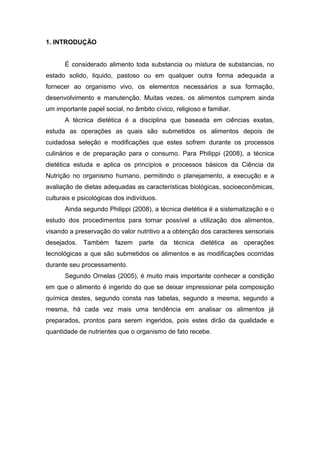 1. INTRODUÇÃO
É considerado alimento toda substancia ou mistura de substancias, no
estado solido, liquido, pastoso ou em qualquer outra forma adequada a
fornecer ao organismo vivo, os elementos necessários a sua formação,
desenvolvimento e manutenção. Muitas vezes, os alimentos cumprem ainda
um importante papel social, no âmbito cívico, religioso e familiar.
A técnica dietética é a disciplina que baseada em ciências exatas,
estuda as operações as quais são submetidos os alimentos depois de
cuidadosa seleção e modificações que estes sofrem durante os processos
culinários e de preparação para o consumo. Para Philippi (2008), a técnica
dietética estuda e aplica os princípios e processos básicos da Ciência da
Nutrição no organismo humano, permitindo o planejamento, a execução e a
avaliação de dietas adequadas as características biológicas, socioeconômicas,
culturais e psicológicas dos indivíduos.
Ainda segundo Philippi (2008), a técnica dietética é a sistematização e o
estudo dos procedimentos para tornar possível a utilização dos alimentos,
visando a preservação do valor nutritivo a a obtenção dos caracteres sensoriais
desejados. Também fazem parte da técnica dietética as operações
tecnológicas a que são submetidos os alimentos e as modificações ocorridas
durante seu processamento.
Segundo Ornelas (2005), é muito mais importante conhecer a condição
em que o alimento é ingerido do que se deixar impressionar pela composição
química destes, segundo consta nas tabelas, segundo a mesma, segundo a
mesma, há cada vez mais uma tendência em analisar os alimentos já
preparados, prontos para serem ingeridos, pois estes dirão da qualidade e
quantidade de nutrientes que o organismo de fato recebe.
 