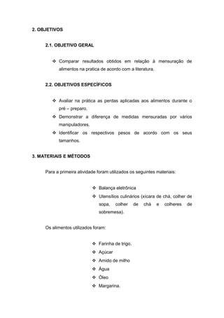 2. OBJETIVOS
2.1. OBJETIVO GERAL
 Comparar resultados obtidos em relação à mensuração de
alimentos na pratica de acordo com a literatura.
2.2. OBJETIVOS ESPECÍFICOS
 Avaliar na prática as perdas aplicadas aos alimentos durante o
pré – preparo.
 Demonstrar a diferença de medidas mensuradas por vários
manipuladores.
 Identificar os respectivos pesos de acordo com os seus
tamanhos.
3. MATERIAIS E MÉTODOS
Para a primeira atividade foram utilizados os seguintes materiais:
 Balança eletrônica
 Utensílios culinários (xícara de chá, colher de
sopa, colher de chá e colheres de
sobremesa).
Os alimentos utilizados foram:
 Farinha de trigo.
 Açúcar
 Amido de milho
 Água
 Óleo
 Margarina.
 