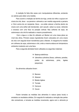A medição foi feita três vezes com manipuladores diferentes, anotando
os valores para obter uma medida.
Para ocorrer a medição da farinha de trigo, amido de milho e açúcar em
xícara de chá, deve – se peneirar o alimento a ser medido segurando a peneira
a 10cm acima de um recipiente. Deve – se então colocar a farinha dentro da
xícara com uma colher até transbordar, sem sacudir, calcar ou socar, retirando
o excesso com uma faca na posição vertical. Nas colheres de sopa, de
sobremesa e de chá foi realizado o mesmo procedimento.
Com a água e o óleo foi utilizado um Becker em uma mesa plana ao
nível dos olhos. Primeiro esses ingredientes foram colocados em uma xícara
de chá e em seguida foram transferidos para o Becker. A margarina foi medida
em colheres de sopa, sobremesa e chá, onde a mesma estava em temperatura
ambiente nivelando com uma faca.
Para a segunda atividade foram utilizados os seguintes materiais:
 Balança eletrônica
 Utensílios culinários (facas, colheres, panelas,
pratos de sobremesa, pires, tigelas
pequenas).
Os alimentos utilizados foram:
 Banana
 Abacaxi
 Batata inglesa
 Tomate
 Cenoura
 Couve
Foram tomadas as medidas dos alimentos in natura (peso bruto) e
anotados os resultados obtidos. Em seguida foi realizada a remoção das partes
não comestíveis, e tomada as medidas novamente, agora com o alimento já
 