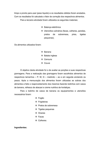 limpo e pronto para usar (peso liquido) e os resultados obtidos foram anotados.
Com os resultados foi calculado o fator de correção dos respectivos alimentos.
Para a terceira atividade foram utilizados os seguintes materiais:
 Balança eletrônica
 Utensílios culinários (facas, colheres, panelas,
pratos de sobremesa, pires, tigelas
pequenas).
Os alimentos utilizados foram:
 Banana
 Batata inglesa
 Cenoura
 Couve
O objetivo desta atividade foi o de avaliar as porções e suas respectivas
gramagens. Para a realização das gramagens foram escolhidos alimentos de
respectivos tamanhos – P, M, G – medindo – as e em seguida anotando os
pesos. Após a mensuração dos alimentos foram utilizadas as sobras dos
alimentos e feito o reaproveitamento dos mesmos fazendo bolinhos com casca
de banana, refresco de abacaxi e creme nutritivo de hortaliças.
Para o bolinho de casca de banana os equipamentos e utensílios
necessários foram:
 Fogão
 Frigideiras
 Pratos de sobremesa
 Tigelas pequenas
 Xícaras
 Facas
 Colheres
Ingredientes:
 