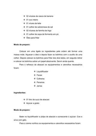  02 xícaras de casca de banana
 01 ovo inteiro
 01 xícara de leite
 01 colher de sobremesa de sal
 02 xícaras de farinha de trigo
 01 colher de sopa de fermento em pó
 Óleo para fritar
Modo de preparo:
Colocar em uma tigela os ingredientes pela ordem até formar uma
massa mole. Aquecer o óleo e depois fazer os bolinhos com o auxilio de uma
colher. Depois colocar os bolinhos para fritar dos dois lados, em seguida retirar
e colocar os bolinhos sobre um papel absorvente. Servir ainda quente.
Para o refresco de abacaxi os equipamentos e utensílios necessários
foram:
 Liquidificador
 Facas
 Colheres
 Peneiras
 Jarras
Ingredientes:
 01 litro de suco de abacaxi
 Açúcar a gosto
Modo de preparo:
Bater no liquidificador a polpa de abacaxi e acrescente o açúcar. Coe e
sirva com gelo.
Para o creme nutritivo os equipamentos e utensílios necessários foram:
 