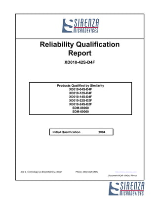 Reliability Qualification
                            Report
                                             XD010-42S-D4F




                                    Products Qualified by Similarity
                                           XD010-04S-D4F
                                           XD010-12S-D4F
                                           XD010-14S-D4F
                                           XD010-22S-D2F
                                           XD010-24S-D2F
                                             SDM-08060
                                             SDM-09060




                                Initial Qualification                    2004




303 S. Technology Ct, Broomfield CO, 80021       Phone: (800) SMI-MMIC                http://www.sirenza.com
                                                                                Document RQR-104282 Rev A
 