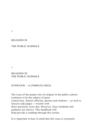 1
RELIGION IN
THE PUBLIC SCHOOLS
1
RELIGION IN
THE PUBLIC SCHOOLS
OVERVIEW – A COMPLEX ISSUE
The issue of the proper role of religion in the public schools
continues to be the subject of great
controversy. School officials, parents and students -- as well as
lawyers and judges -- wrestle with
these questions every day. However, clear standards and
guidance are elusive. This handbook will
help provide a roadmap through this terrain.
It is important to bear in mind that this issue is extremely
 