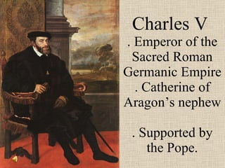 Charles V  . Emperor of the Sacred Roman Germanic Empire . Catherine of Aragon’s nephew  . Supported by the Pope. 