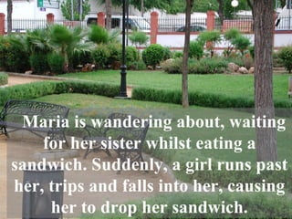Maria is wandering about, waiting for her sister whilst eating a sandwich. Suddenly, a girl runs past her, trips and falls into her, causing her to drop her sandwich. 