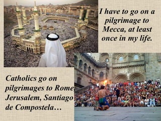 I have to go on a pilgrimage to Mecca, at least once in my life. Catholics go on pilgrimages to Rome, Jerusalem, Santiago de Compostela… 
