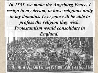 In 1555, we make the Augsburg Peace. I resign to my dream, to have religious unity in my domains. Everyone will be able to profess the religion they wish. Protestantism would consolidate in England.  