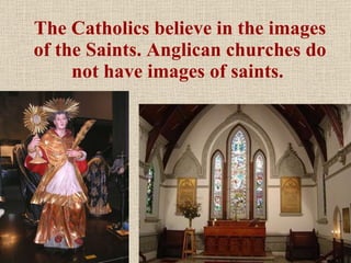 The Catholics believe in the images of the Saints. Anglican churches do not have images of saints.  