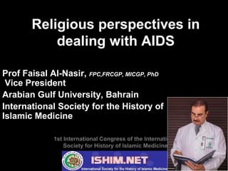 F.Alnasir 1
Religious perspectives in
dealing with AIDS
Prof Faisal Al-Nasir, FPC,FRCGP, MICGP, PhD
Vice President
Arabian Gulf University, Bahrain
International Society for the History of
Islamic Medicine
1st International Congress of the International
Society for History of Islamic Medicine
 