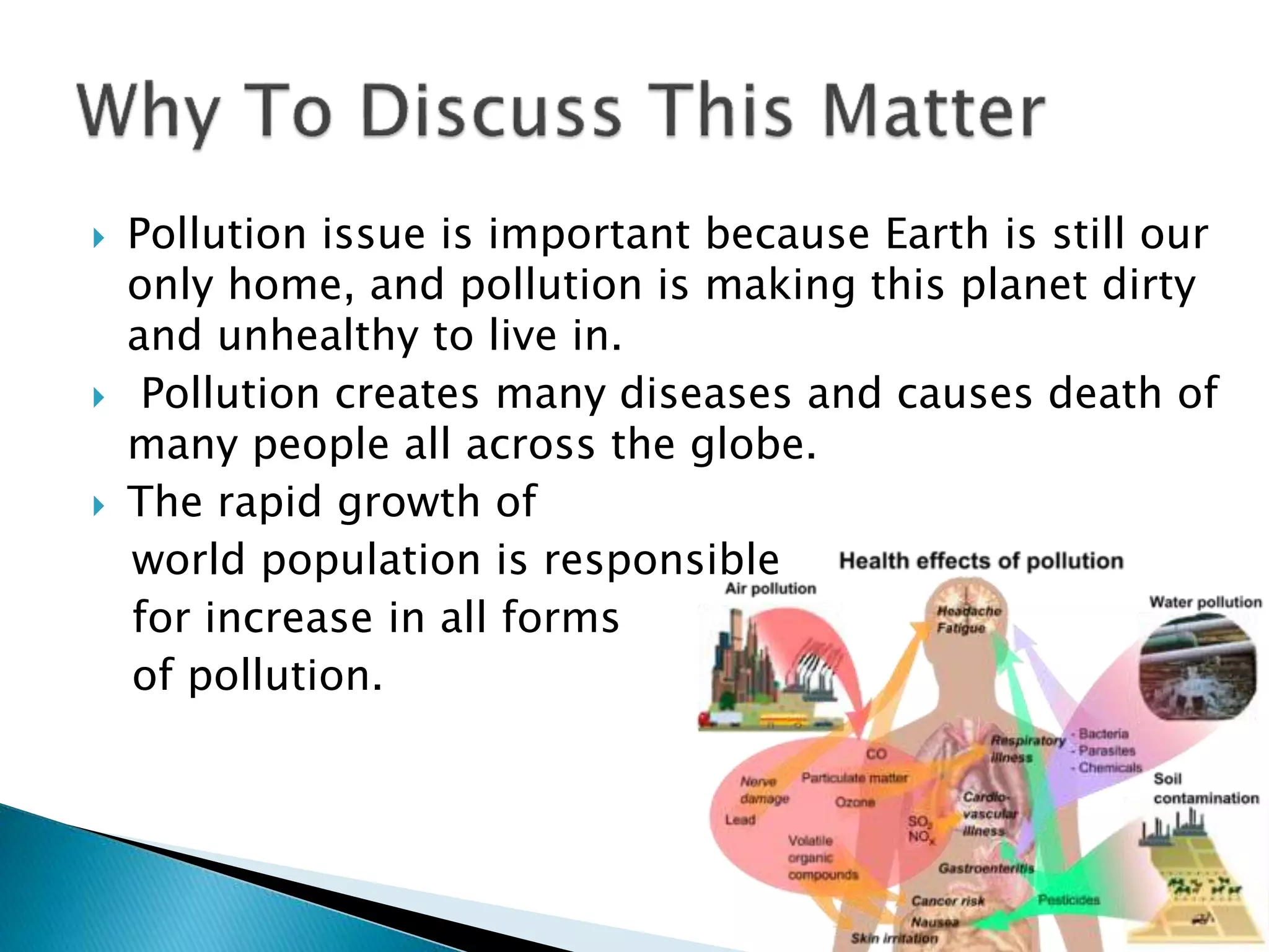  Pollution issue is important because Earth is still our
only home, and pollution is making this planet dirty
and unhealthy to live in.
 Pollution creates many diseases and causes death of
many people all across the globe.
 The rapid growth of
world population is responsible
for increase in all forms
of pollution.
 