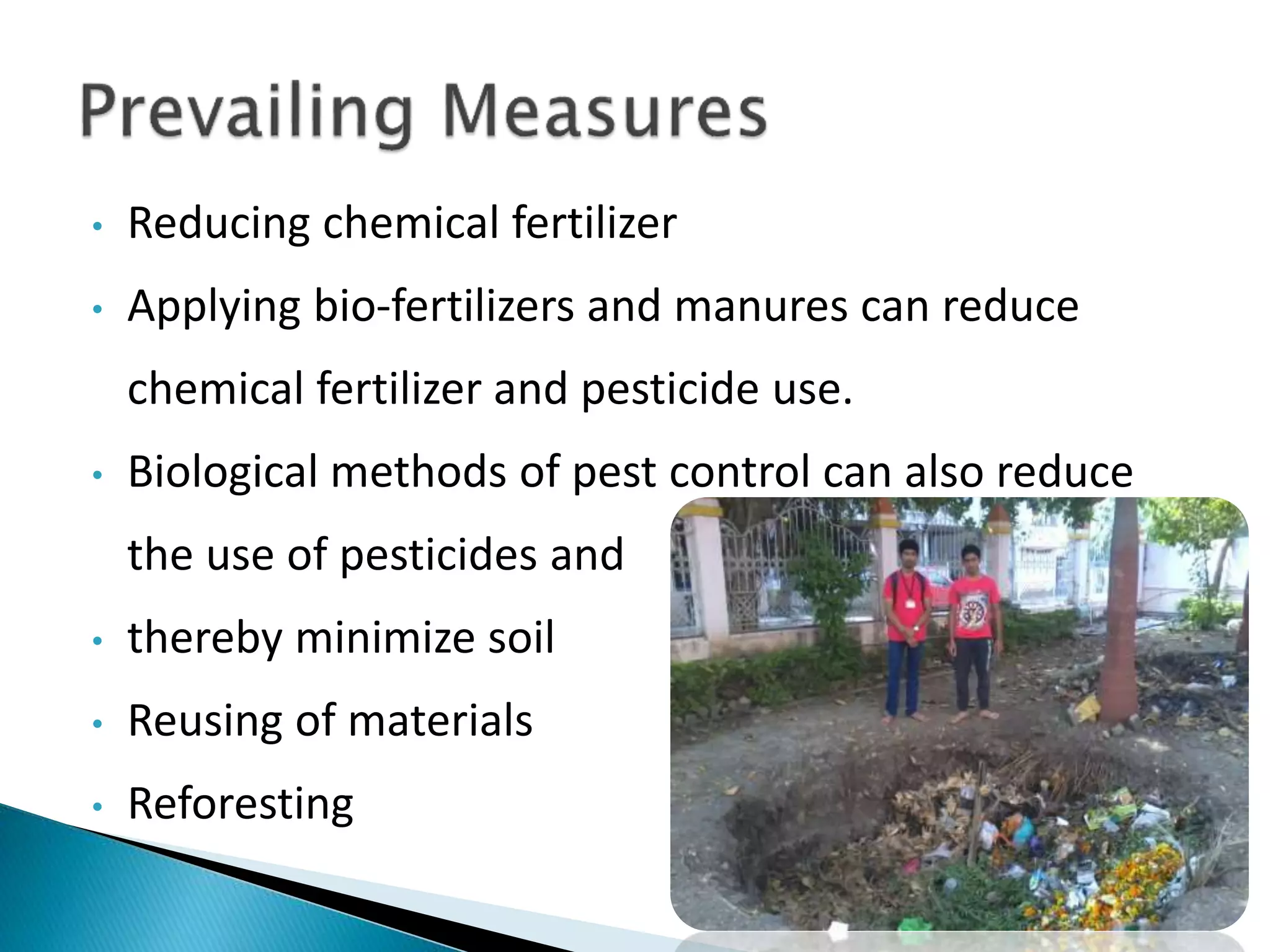 • Reducing chemical fertilizer
• Applying bio-fertilizers and manures can reduce
chemical fertilizer and pesticide use.
• Biological methods of pest control can also reduce
the use of pesticides and
• thereby minimize soil
• Reusing of materials
• Reforesting
 