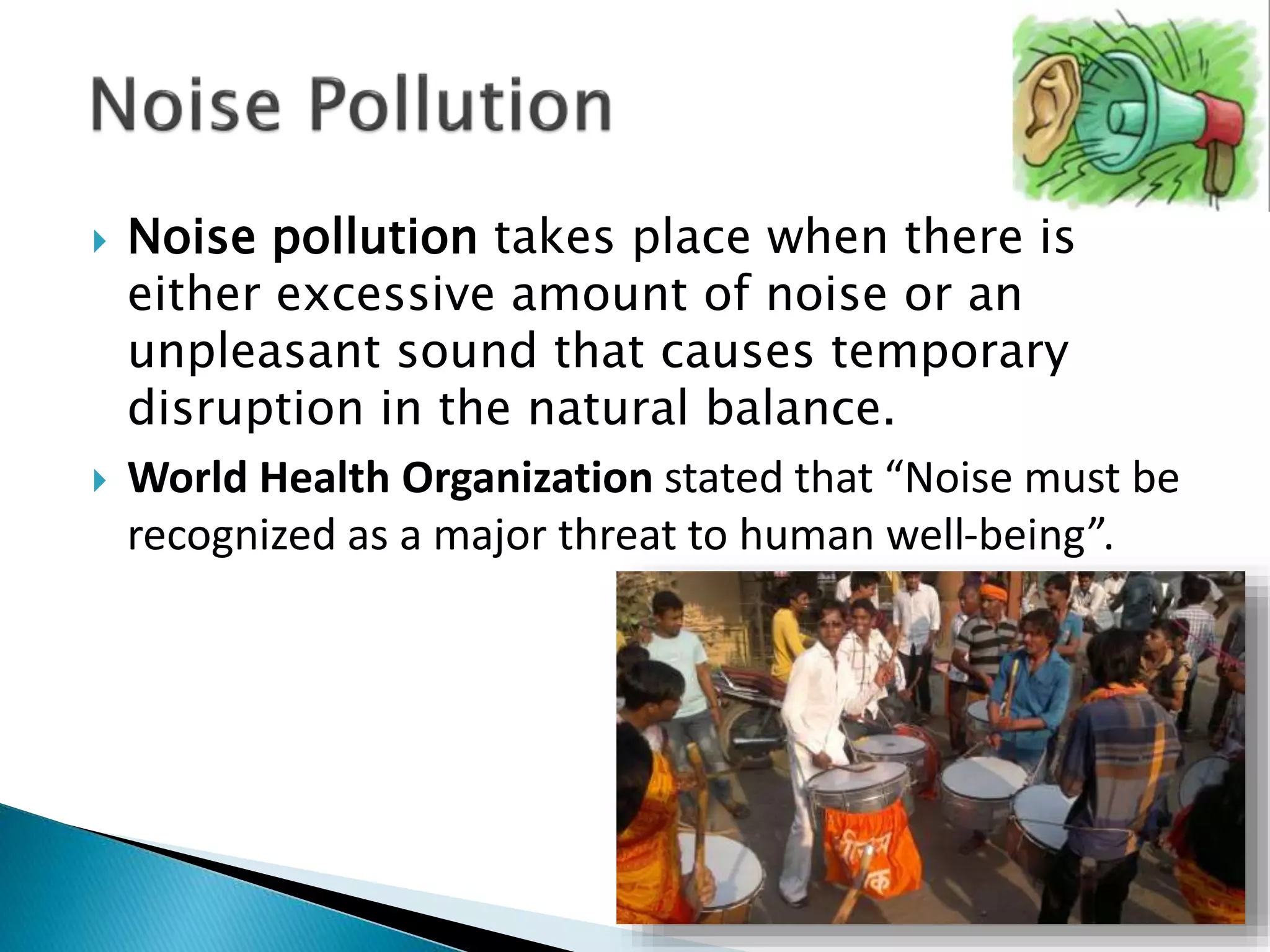  Noise pollution takes place when there is
either excessive amount of noise or an
unpleasant sound that causes temporary
disruption in the natural balance.
 World Health Organization stated that “Noise must be
recognized as a major threat to human well-being”.
 
