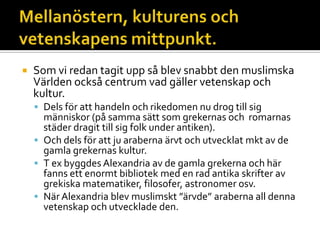  Som vi redan tagit upp så blev snabbt den muslimska
Världen också centrum vad gäller vetenskap och
kultur.
 Dels för att handeln och rikedomen nu drog till sig
människor (på samma sätt som grekernas och romarnas
städer dragit till sig folk under antiken).
 Och dels för att ju araberna ärvt och utvecklat mkt av de
gamla grekernas kultur.
 T ex byggdes Alexandria av de gamla grekerna och här
fanns ett enormt bibliotek med en rad antika skrifter av
grekiska matematiker, filosofer, astronomer osv.
 NärAlexandria blev muslimskt ”ärvde” araberna all denna
vetenskap och utvecklade den.
 