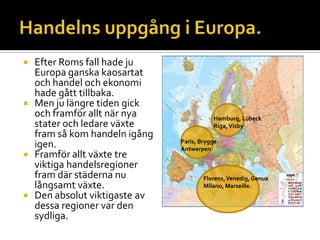  Efter Roms fall hade ju
Europa ganska kaosartat
och handel och ekonomi
hade gått tillbaka.
 Men ju längre tiden gick
och framför allt när nya
stater och ledare växte
fram så kom handeln igång
igen.
 Framför allt växte tre
viktiga handelsregioner
fram där städerna nu
långsamt växte.
 Den absolut viktigaste av
dessa regioner var den
sydliga.
Hamburg, Lübeck
Riga,Visby
Paris, Brygge
Antwerpen
Florens,Venedig,Genua
Milano, Marseille.
 