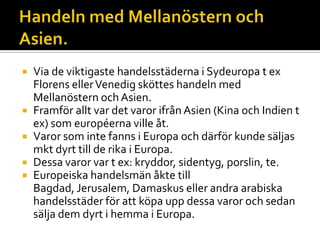  Via de viktigaste handelsstäderna i Sydeuropa t ex
Florens ellerVenedig sköttes handeln med
Mellanöstern och Asien.
 Framför allt var det varor ifrån Asien (Kina och Indien t
ex) som européerna ville åt.
 Varor som inte fanns i Europa och därför kunde säljas
mkt dyrt till de rika i Europa.
 Dessa varor var t ex: kryddor, sidentyg, porslin, te.
 Europeiska handelsmän åkte till
Bagdad, Jerusalem, Damaskus eller andra arabiska
handelsstäder för att köpa upp dessa varor och sedan
sälja dem dyrt i hemma i Europa.
 