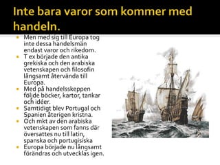  Men med sig till Europa tog
inte dessa handelsmän
endast varor och rikedom.
 T ex började den antika
grekiska och den arabiska
vetenskapen och filosofin
långsamt återvända till
Europa.
 Med på handelsskeppen
följde böcker, kartor, tankar
och idéer.
 Samtidigt blev Portugal och
Spanien återigen kristna.
 Och mkt av den arabiska
vetenskapen som fanns där
översattes nu till latin,
spanska och portugisiska
 Europa började nu långsamt
förändras och utvecklas igen.
 