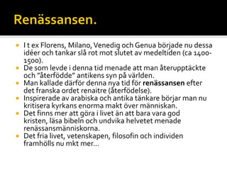  I t ex Florens, Milano,Venedig och Genua började nu dessa
idéer och tankar slå rot mot slutet av medeltiden (ca 1400-
1500).
 De som levde i denna tid menade att man återupptäckte
och ”återfödde” antikens syn på världen.
 Man kallade därför denna nya tid för renässansen efter
det franska ordet renaitre (återfödelse).
 Inspirerade av arabiska och antika tänkare börjar man nu
kritisera kyrkans enorma makt över människan.
 Det finns mer att göra i livet än att bara vara god
kristen, läsa bibeln och undvika helvetet menade
renässansmänniskorna.
 Det fria livet, vetenskapen, filosofin och individen
framhölls nu mkt mer…
 