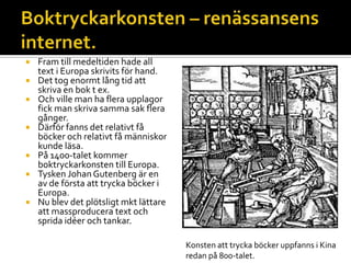  Fram till medeltiden hade all
text i Europa skrivits för hand.
 Det tog enormt lång tid att
skriva en bok t ex.
 Och ville man ha flera upplagor
fick man skriva samma sak flera
gånger.
 Därför fanns det relativt få
böcker och relativt få människor
kunde läsa.
 På 1400-talet kommer
boktryckarkonsten till Europa.
 Tysken JohanGutenberg är en
av de första att trycka böcker i
Europa.
 Nu blev det plötsligt mkt lättare
att massproducera text och
sprida idéer och tankar.
Konsten att trycka böcker uppfanns i Kina
redan på 800-talet.
 