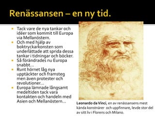  Tack vare de nya tankar och
idéer som kommit till Europa
via Mellanöstern.
 Och med hjälp av
boktryckarkonsten som
underlättade att sprida dessa
tankar i tidningar och böcker.
 Så förändrades nu Europa
snabbt…
 Runt hörnet låg nya
upptäckter och framsteg
men även protester och
revolutioner…
 Europa lämnade långsamt
medeltiden tack vara
kontakten och handeln med
Asien och Mellanöstern… Leonardo daVinci, en av renässansens mest
kända konstnärer och uppfinnare, levde stor del
av sitt liv i Florens och Milano.
 