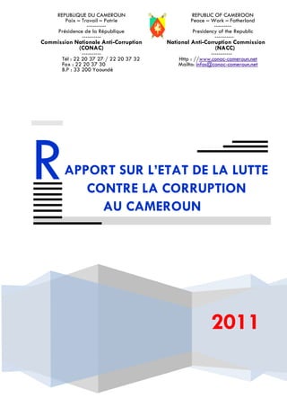 REPUBLIQUE DU CAMEROUN                     REPUBLIC OF CAMEROON
         Paix – Travail – Patrie                 Peace – Work – Fatherland
                  ----------                               ---------
      Présidence de la République                 Presidency of the Republic
                ----------                                 ----------
Commission Nationale Anti-Corruption     National Anti-Corruption Commission
            (CONAC)                                        (NACC)
                ----------                                 -----------
       Tél : 22 20 37 27 / 22 20 37 32       Http : //www.conac-cameroun.net
       Fax : 22 20 37 30                     Mailto: infos@conac-cameroun.net
       B.P : 33 200 Yaoundé




R       APPORT SUR L’ETAT DE LA LUTTE
           CONTRE LA CORRUPTION
             AU CAMEROUN




                                                          2011
 