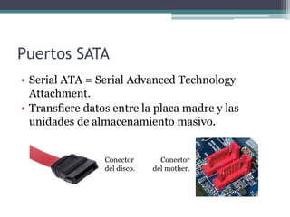 Puertos SATA
• Serial ATA = Serial Advanced Technology
  Attachment.
• Transfiere datos entre la placa madre y las
  unidades de almacenamiento masivo.


                 Conector       Conector
                 del disco.   del mother.
 