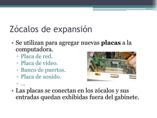 Zócalos de expansión
• Se utilizan para agregar nuevas placas a la
  computadora.
 ▫   Placa de red.
 ▫   Placa de video.
 ▫   Banco de puertos.
 ▫   Placa de sonido.
 ▫   …
• Las placas se conectan en los zócalos y sus
  entradas quedan exhibidas fuera del gabinete.
 