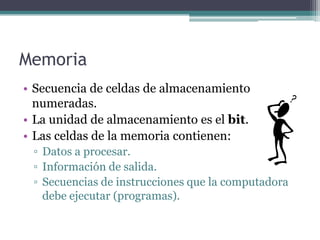 Memoria
• Secuencia de celdas de almacenamiento
  numeradas.
• La unidad de almacenamiento es el bit.
• Las celdas de la memoria contienen:
 ▫ Datos a procesar.
 ▫ Información de salida.
 ▫ Secuencias de instrucciones que la computadora
   debe ejecutar (programas).
 